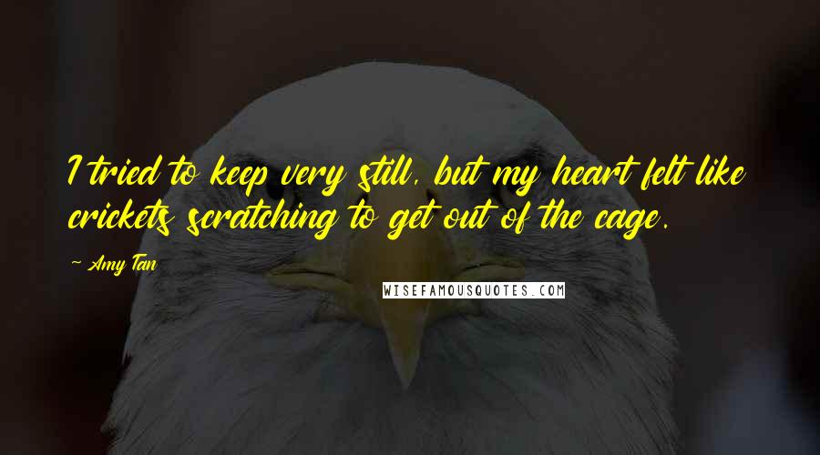 Amy Tan Quotes: I tried to keep very still, but my heart felt like crickets scratching to get out of the cage.