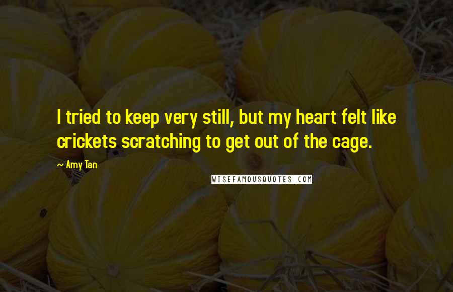 Amy Tan Quotes: I tried to keep very still, but my heart felt like crickets scratching to get out of the cage.
