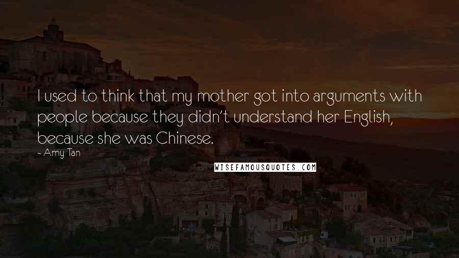 Amy Tan Quotes: I used to think that my mother got into arguments with people because they didn't understand her English, because she was Chinese.