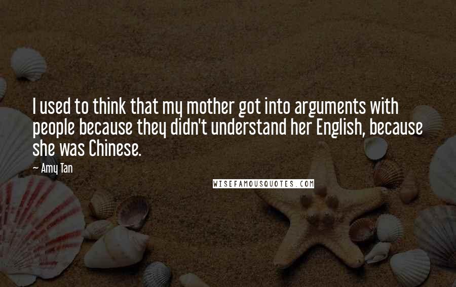 Amy Tan Quotes: I used to think that my mother got into arguments with people because they didn't understand her English, because she was Chinese.