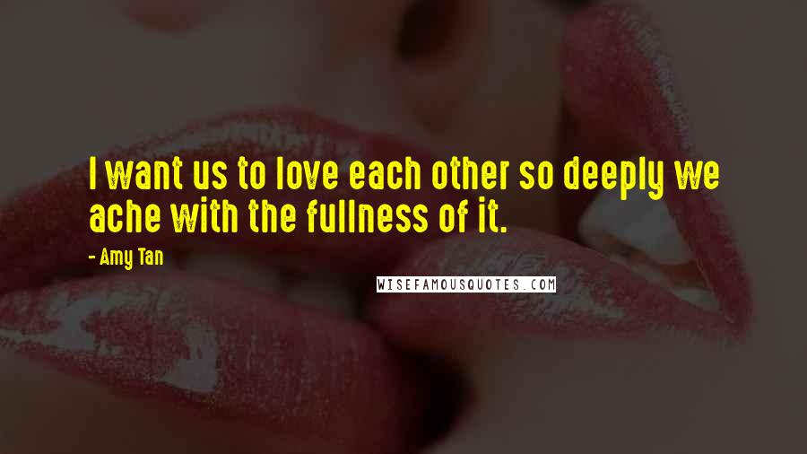 Amy Tan Quotes: I want us to love each other so deeply we ache with the fullness of it.