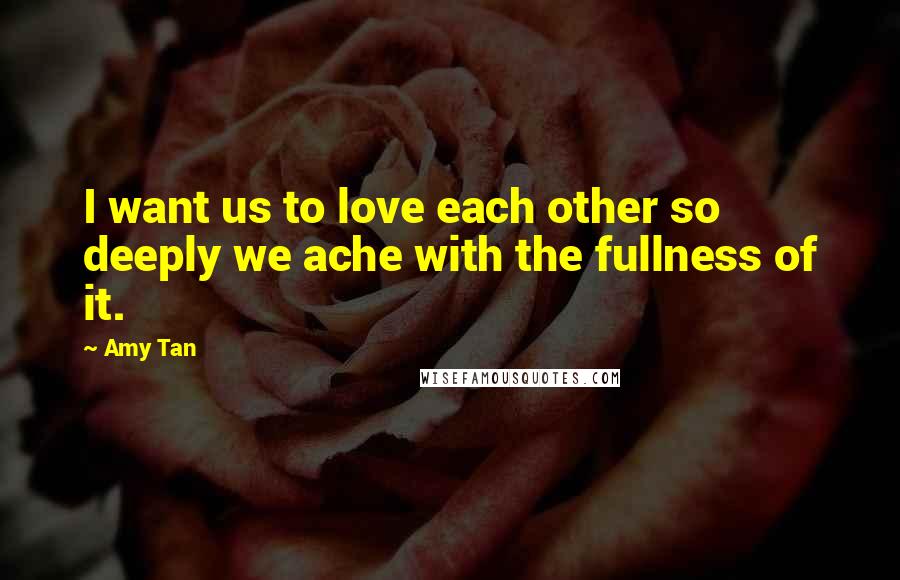 Amy Tan Quotes: I want us to love each other so deeply we ache with the fullness of it.