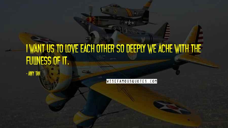 Amy Tan Quotes: I want us to love each other so deeply we ache with the fullness of it.