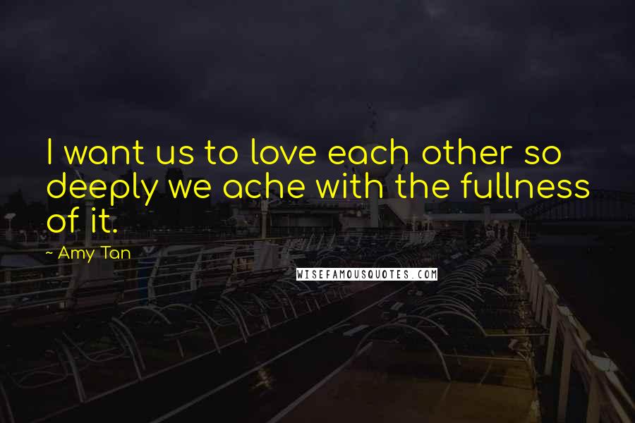 Amy Tan Quotes: I want us to love each other so deeply we ache with the fullness of it.