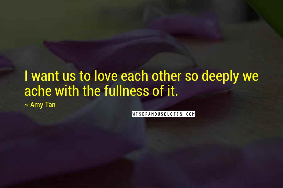 Amy Tan Quotes: I want us to love each other so deeply we ache with the fullness of it.