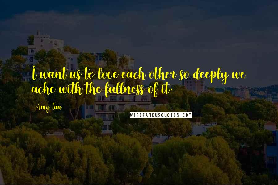 Amy Tan Quotes: I want us to love each other so deeply we ache with the fullness of it.