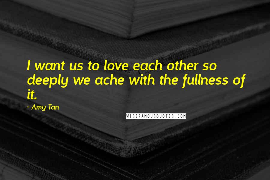 Amy Tan Quotes: I want us to love each other so deeply we ache with the fullness of it.