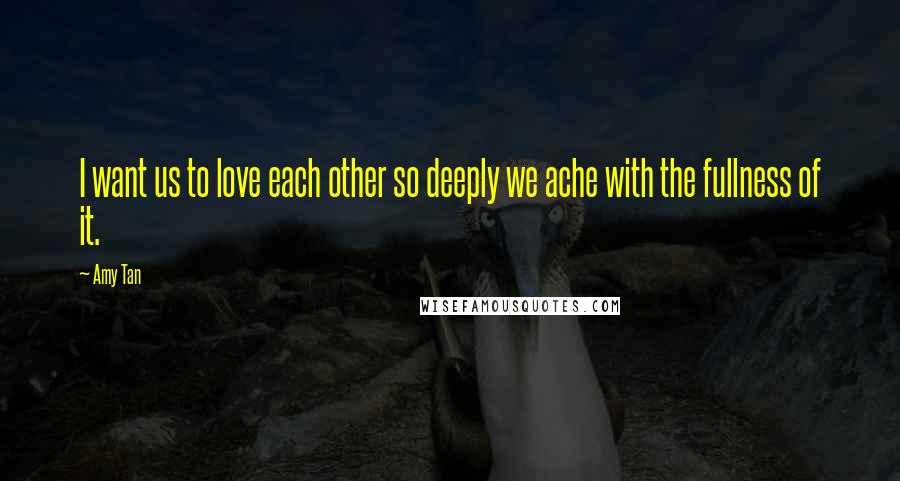 Amy Tan Quotes: I want us to love each other so deeply we ache with the fullness of it.