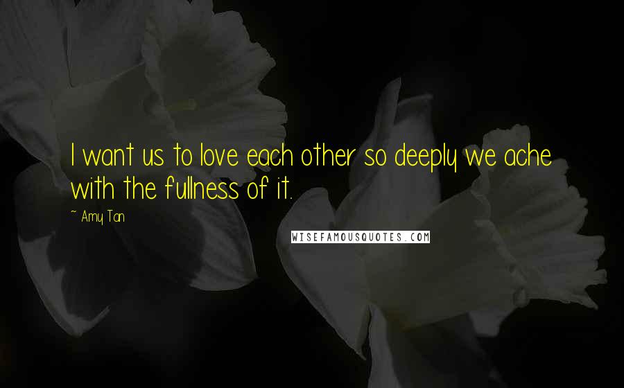 Amy Tan Quotes: I want us to love each other so deeply we ache with the fullness of it.