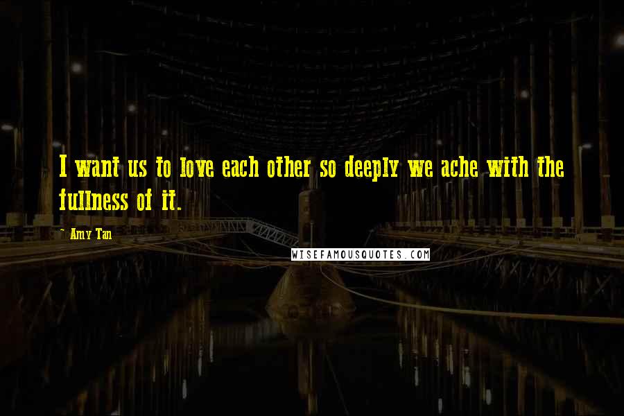Amy Tan Quotes: I want us to love each other so deeply we ache with the fullness of it.
