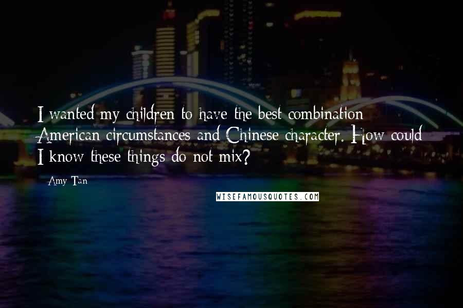 Amy Tan Quotes: I wanted my children to have the best combination: American circumstances and Chinese character. How could I know these things do not mix?