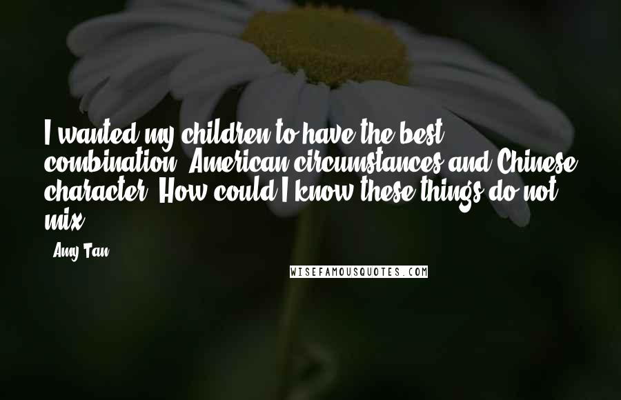 Amy Tan Quotes: I wanted my children to have the best combination: American circumstances and Chinese character. How could I know these things do not mix?