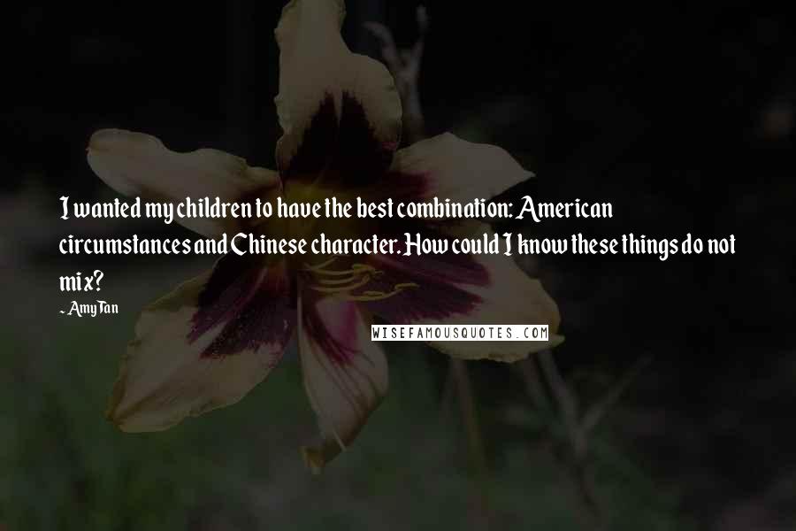 Amy Tan Quotes: I wanted my children to have the best combination: American circumstances and Chinese character. How could I know these things do not mix?