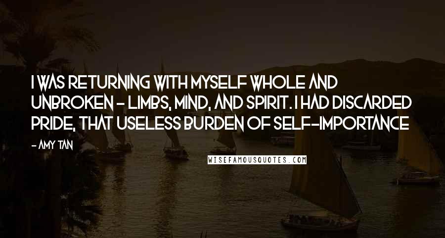 Amy Tan Quotes: I was returning with myself whole and unbroken - limbs, mind, and spirit. I had discarded pride, that useless burden of self-importance