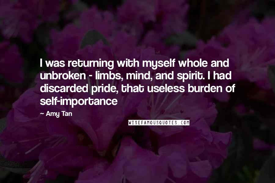 Amy Tan Quotes: I was returning with myself whole and unbroken - limbs, mind, and spirit. I had discarded pride, that useless burden of self-importance