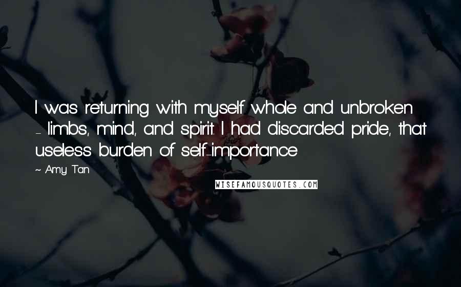 Amy Tan Quotes: I was returning with myself whole and unbroken - limbs, mind, and spirit. I had discarded pride, that useless burden of self-importance