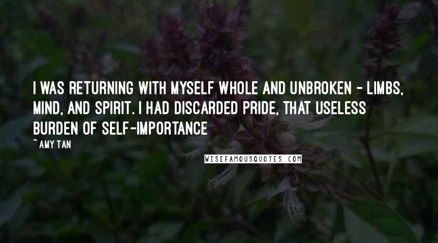 Amy Tan Quotes: I was returning with myself whole and unbroken - limbs, mind, and spirit. I had discarded pride, that useless burden of self-importance