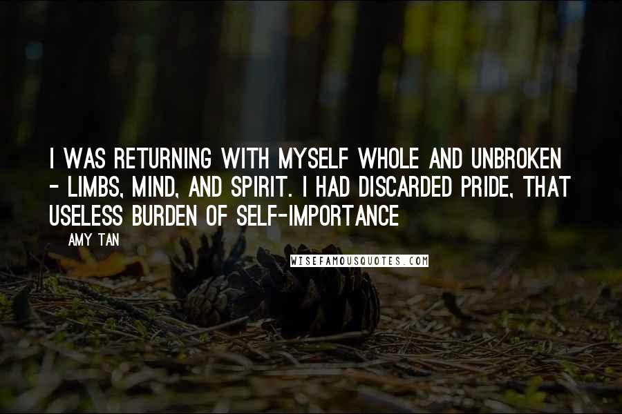 Amy Tan Quotes: I was returning with myself whole and unbroken - limbs, mind, and spirit. I had discarded pride, that useless burden of self-importance