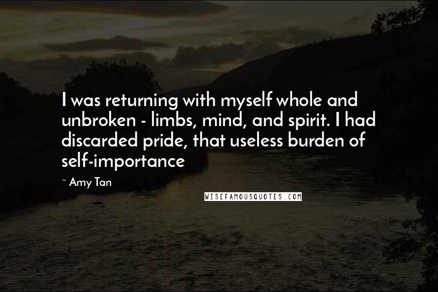 Amy Tan Quotes: I was returning with myself whole and unbroken - limbs, mind, and spirit. I had discarded pride, that useless burden of self-importance