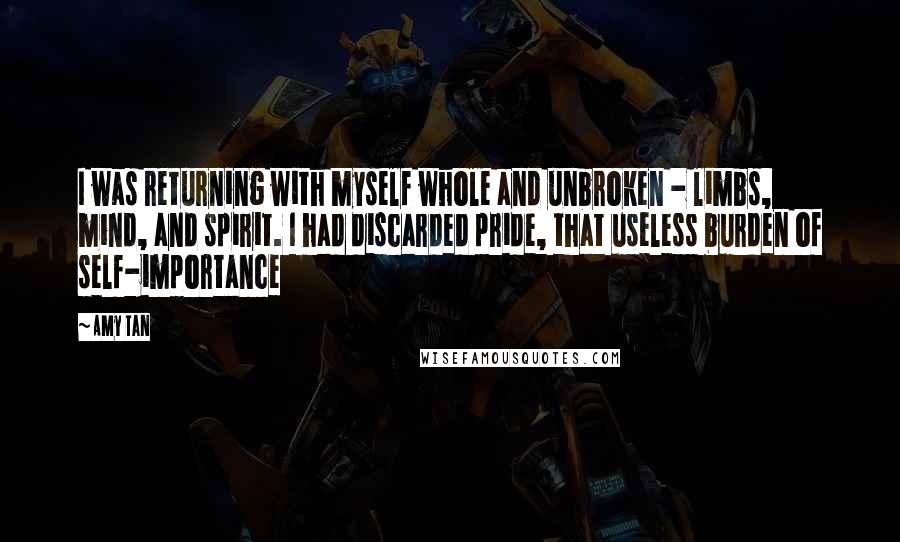 Amy Tan Quotes: I was returning with myself whole and unbroken - limbs, mind, and spirit. I had discarded pride, that useless burden of self-importance