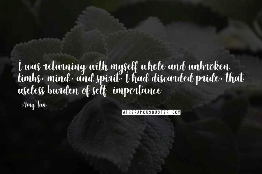 Amy Tan Quotes: I was returning with myself whole and unbroken - limbs, mind, and spirit. I had discarded pride, that useless burden of self-importance