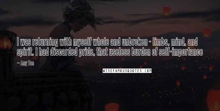 Amy Tan Quotes: I was returning with myself whole and unbroken - limbs, mind, and spirit. I had discarded pride, that useless burden of self-importance