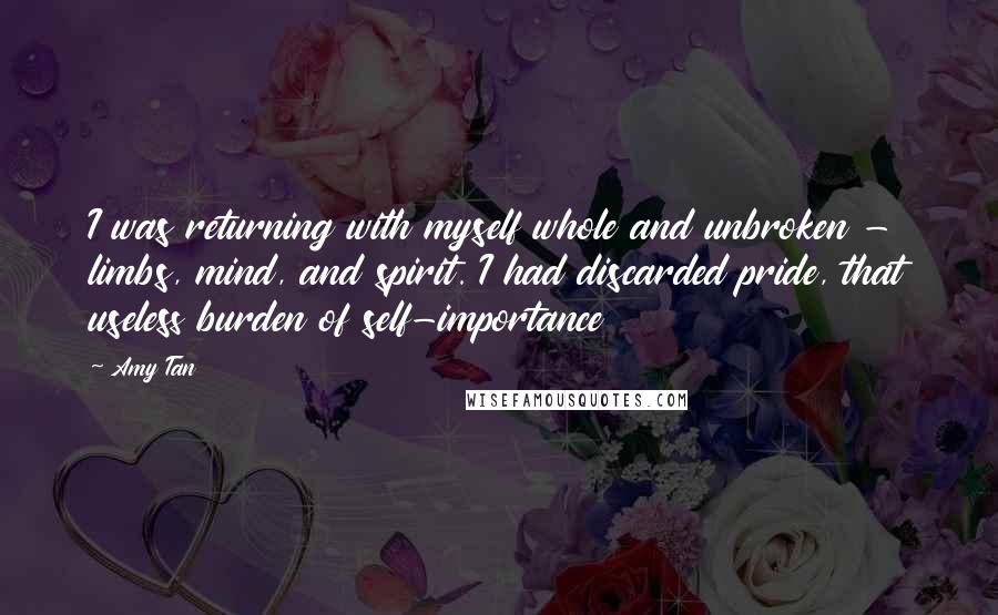 Amy Tan Quotes: I was returning with myself whole and unbroken - limbs, mind, and spirit. I had discarded pride, that useless burden of self-importance