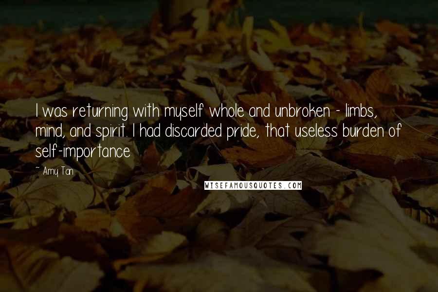 Amy Tan Quotes: I was returning with myself whole and unbroken - limbs, mind, and spirit. I had discarded pride, that useless burden of self-importance