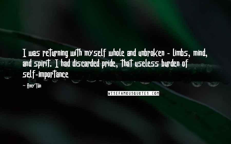 Amy Tan Quotes: I was returning with myself whole and unbroken - limbs, mind, and spirit. I had discarded pride, that useless burden of self-importance