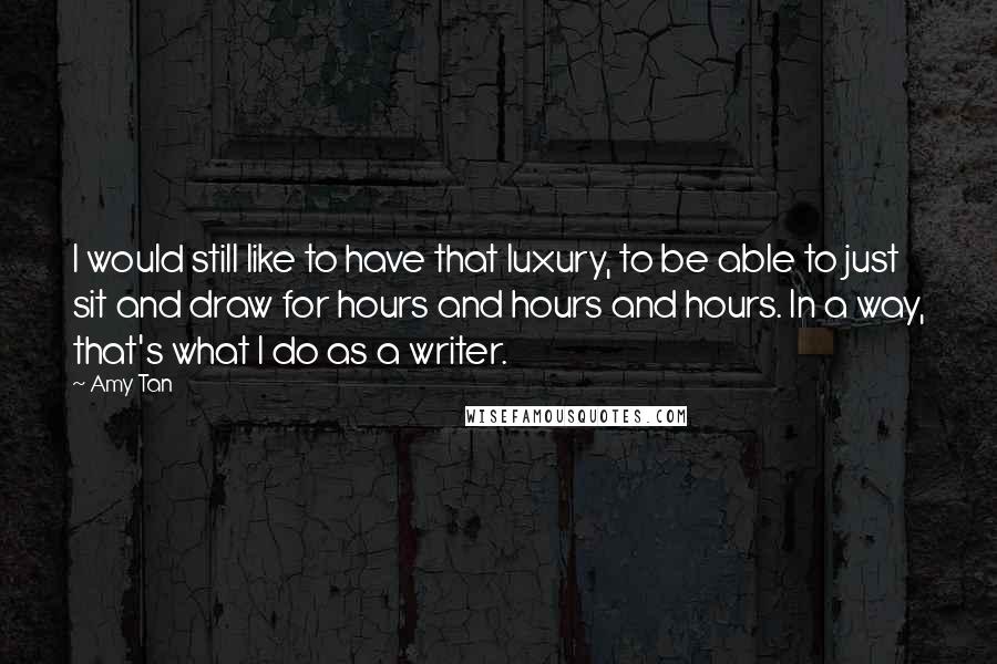 Amy Tan Quotes: I would still like to have that luxury, to be able to just sit and draw for hours and hours and hours. In a way, that's what I do as a writer.