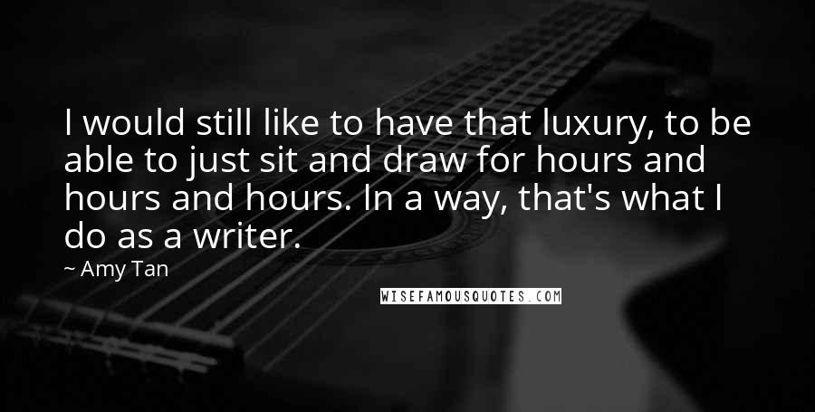 Amy Tan Quotes: I would still like to have that luxury, to be able to just sit and draw for hours and hours and hours. In a way, that's what I do as a writer.