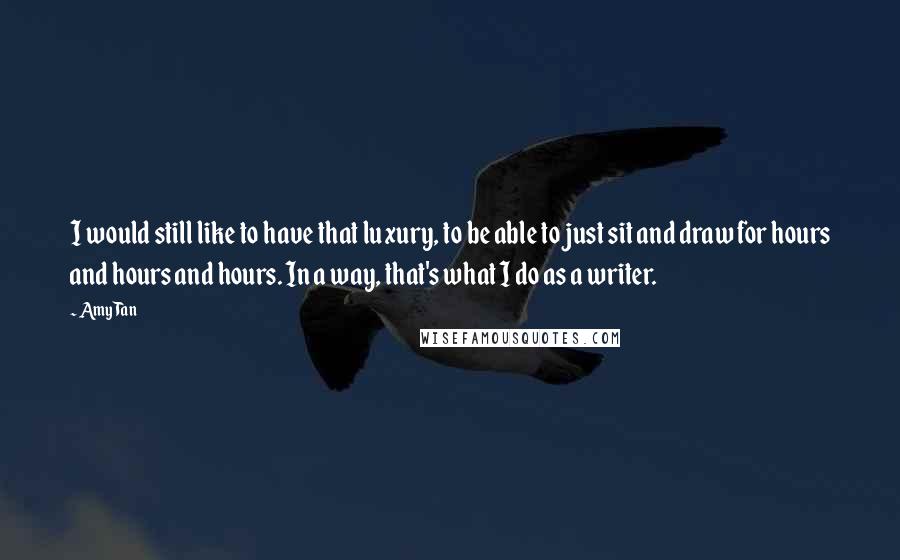 Amy Tan Quotes: I would still like to have that luxury, to be able to just sit and draw for hours and hours and hours. In a way, that's what I do as a writer.