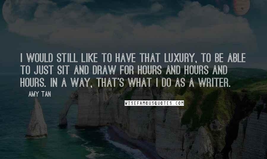 Amy Tan Quotes: I would still like to have that luxury, to be able to just sit and draw for hours and hours and hours. In a way, that's what I do as a writer.