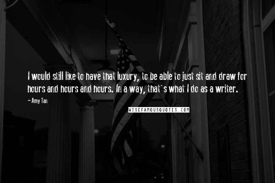 Amy Tan Quotes: I would still like to have that luxury, to be able to just sit and draw for hours and hours and hours. In a way, that's what I do as a writer.