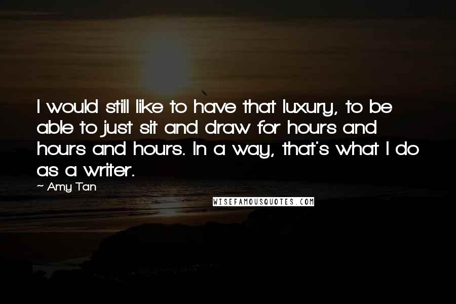 Amy Tan Quotes: I would still like to have that luxury, to be able to just sit and draw for hours and hours and hours. In a way, that's what I do as a writer.