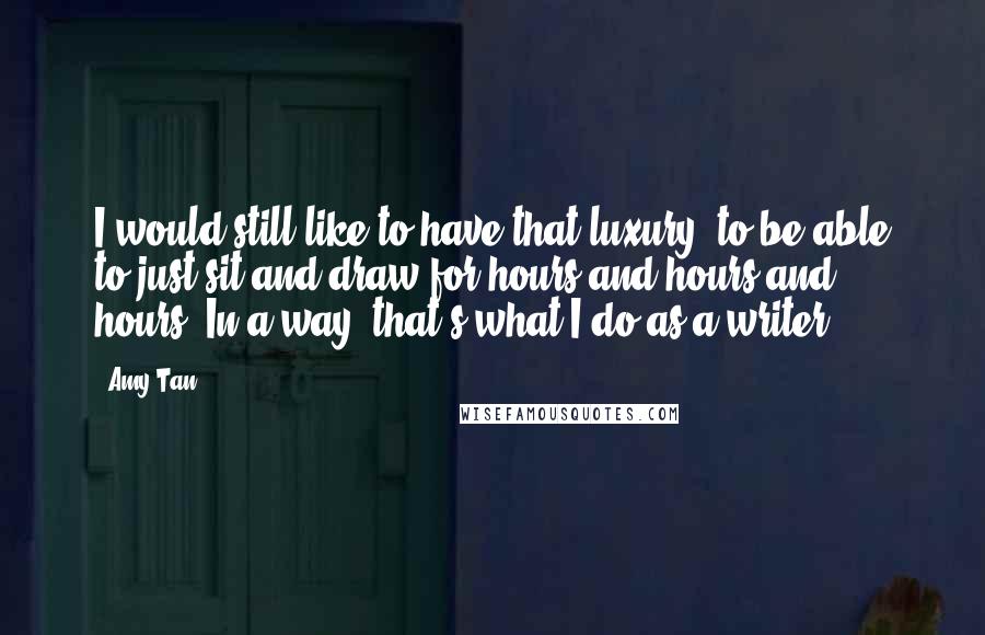 Amy Tan Quotes: I would still like to have that luxury, to be able to just sit and draw for hours and hours and hours. In a way, that's what I do as a writer.