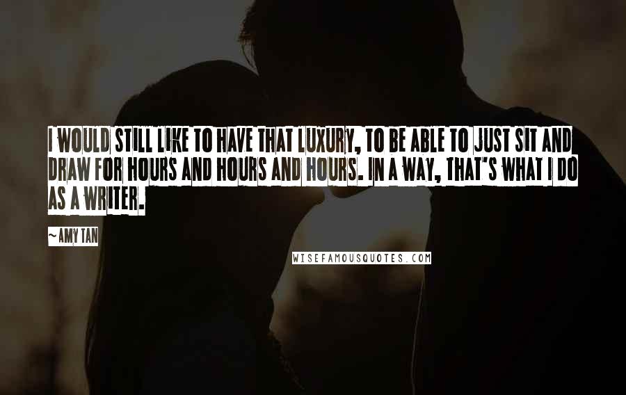 Amy Tan Quotes: I would still like to have that luxury, to be able to just sit and draw for hours and hours and hours. In a way, that's what I do as a writer.