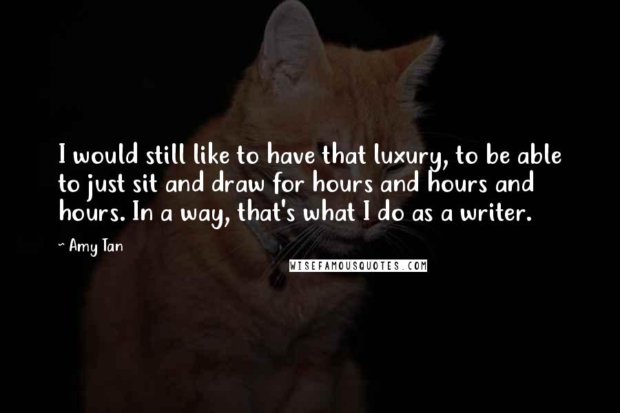 Amy Tan Quotes: I would still like to have that luxury, to be able to just sit and draw for hours and hours and hours. In a way, that's what I do as a writer.