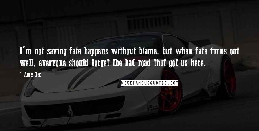 Amy Tan Quotes: I'm not saying fate happens without blame. but when fate turns out well, everyone should forget the bad road that got us here.