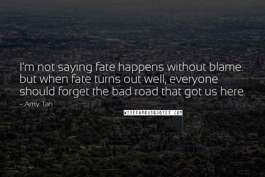 Amy Tan Quotes: I'm not saying fate happens without blame. but when fate turns out well, everyone should forget the bad road that got us here.