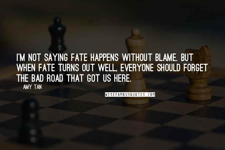 Amy Tan Quotes: I'm not saying fate happens without blame. but when fate turns out well, everyone should forget the bad road that got us here.