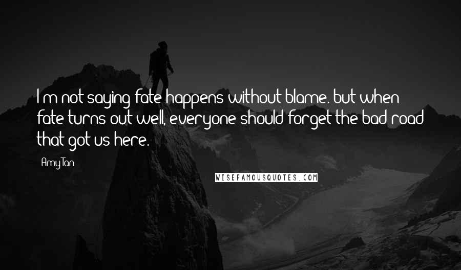 Amy Tan Quotes: I'm not saying fate happens without blame. but when fate turns out well, everyone should forget the bad road that got us here.