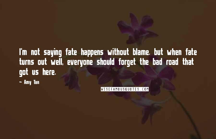 Amy Tan Quotes: I'm not saying fate happens without blame. but when fate turns out well, everyone should forget the bad road that got us here.