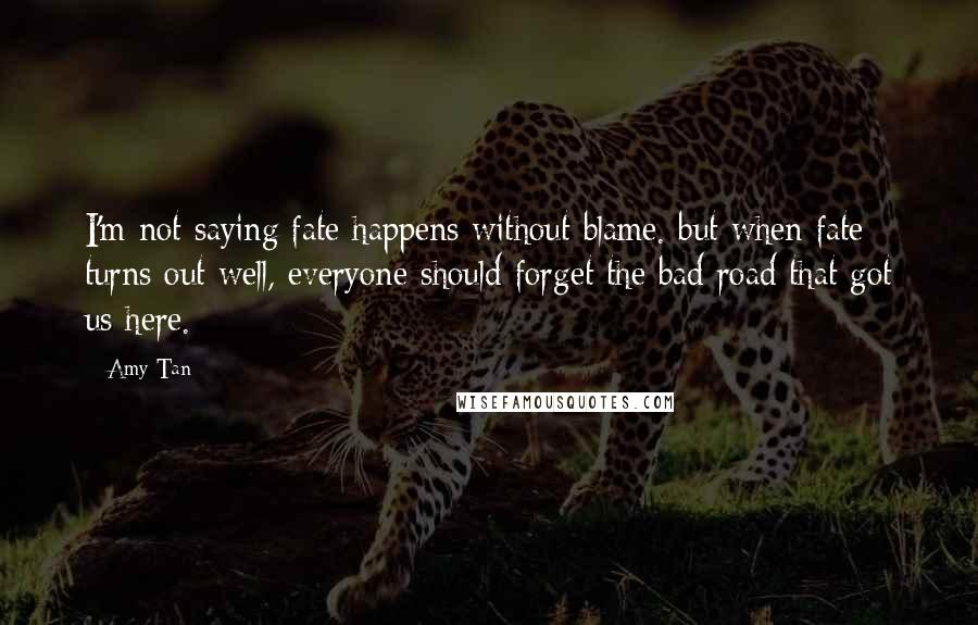 Amy Tan Quotes: I'm not saying fate happens without blame. but when fate turns out well, everyone should forget the bad road that got us here.