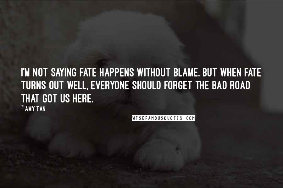 Amy Tan Quotes: I'm not saying fate happens without blame. but when fate turns out well, everyone should forget the bad road that got us here.