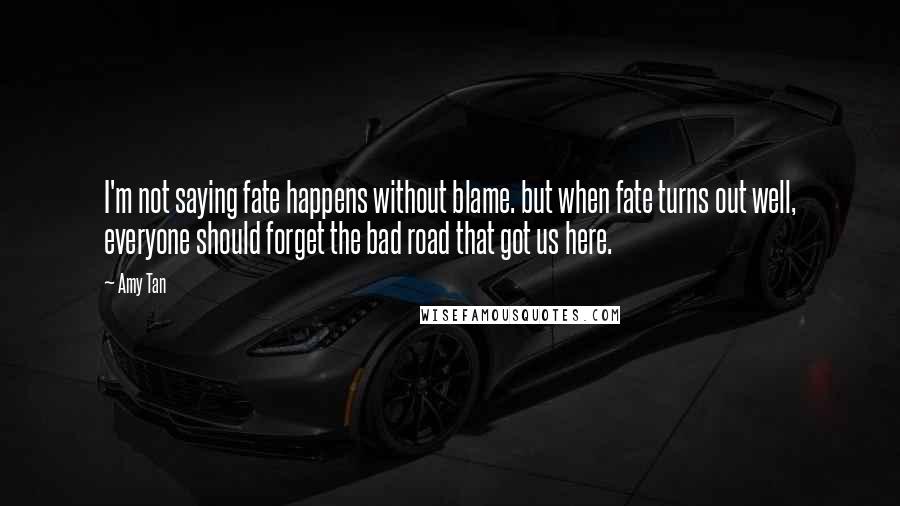 Amy Tan Quotes: I'm not saying fate happens without blame. but when fate turns out well, everyone should forget the bad road that got us here.