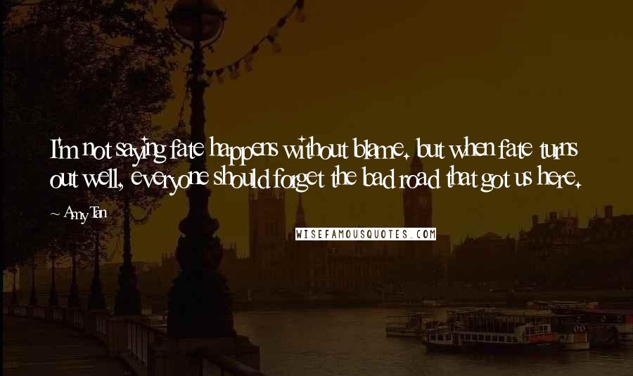 Amy Tan Quotes: I'm not saying fate happens without blame. but when fate turns out well, everyone should forget the bad road that got us here.