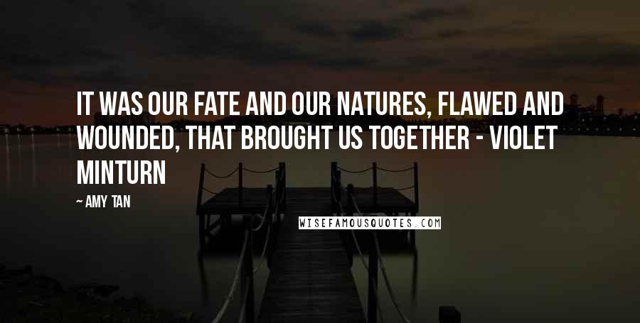 Amy Tan Quotes: It was our fate and our natures, flawed and wounded, that brought us together - Violet Minturn