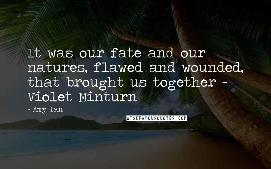 Amy Tan Quotes: It was our fate and our natures, flawed and wounded, that brought us together - Violet Minturn