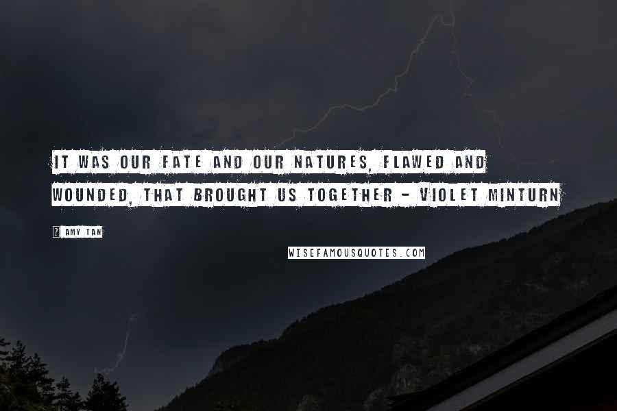 Amy Tan Quotes: It was our fate and our natures, flawed and wounded, that brought us together - Violet Minturn